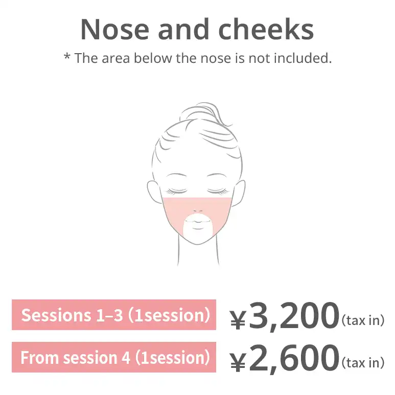 Nose and cheeks. The area below the nose is excluded. Sessions 1–3: JPY 3,200 per session (tax included) From session 4: JPY 2,600 per session (tax included)