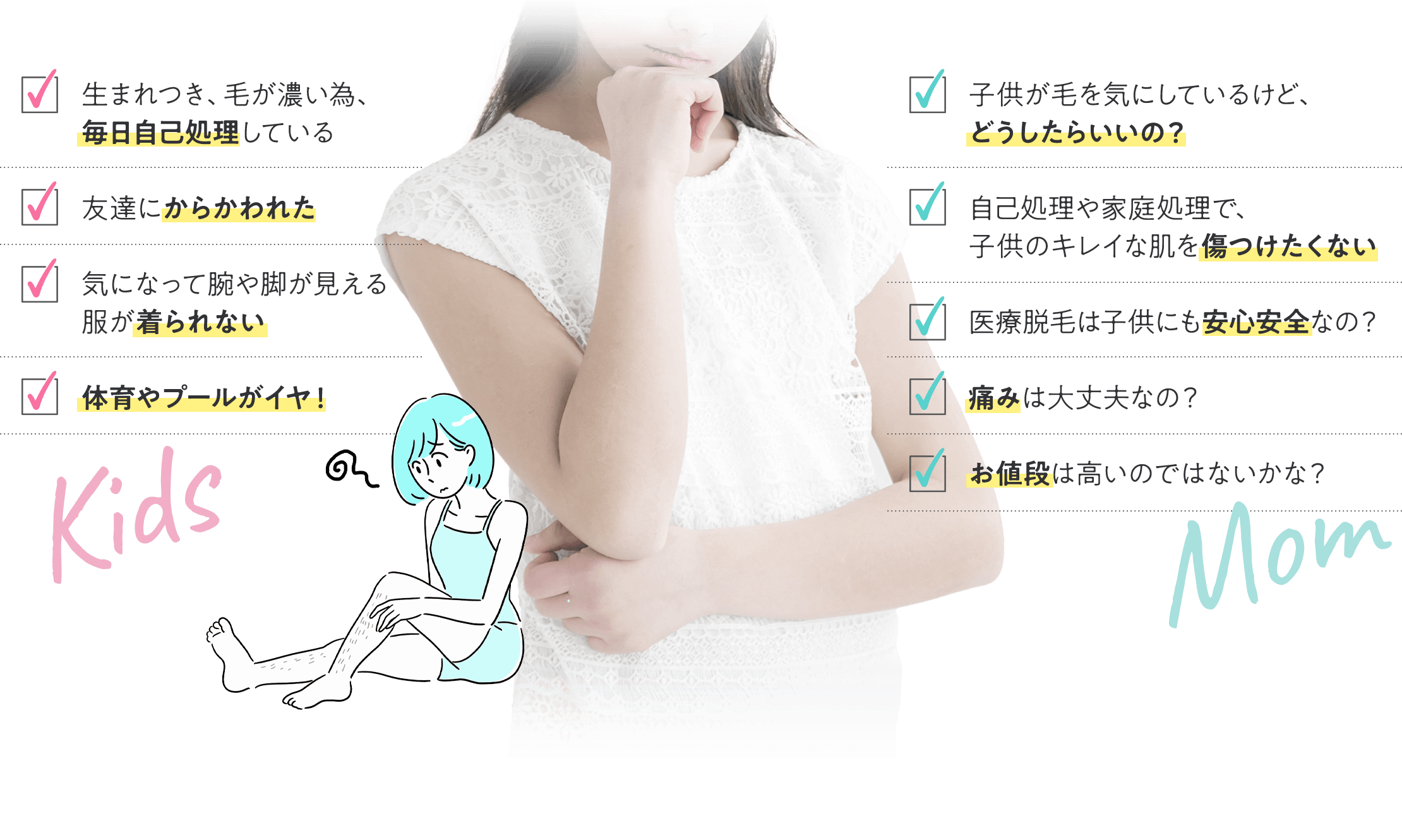 生まれつき、毛が濃い為、毎日自己処理している 友達にからかわれた 気になって腕や脚が見える服が着られない 体育やプールがイヤ！ 子供が毛を気にしているけど、どうしたらいいの？ 自己処理や家庭処理で、子供のキレイな肌を傷つけたくない 医療脱毛は子供にも安心安全なの？ 痛みは大丈夫なの？ お値段は高いのではないかな？